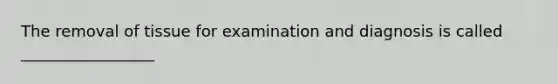 The removal of tissue for examination and diagnosis is called _________________