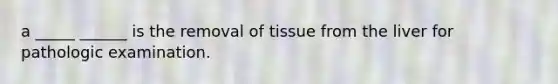 a _____ ______ is the removal of tissue from the liver for pathologic examination.