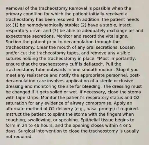 Removal of the tracheostomy Removal is possible when the primary condition for which the patient initially received a tracheostomy has been resolved. In addition, the patient needs to: (1) be hemodynamically stable; (2) have a stable, intact respiratory drive; and (3) be able to adequately exchange air and expectorate secretions. Monitor and record the vital signs. Suction the patient prior to decannulation through the tracheostomy. Clear the mouth of any oral secretions. Loosen and/or cut the tracheostomy tapes, and remove any visible sutures holding the tracheostomy in place. *Most importantly, ensure that the tracheostomy cuff is deflated*. Pull the tracheostomy tube outwards in one smooth motion. Stop if you meet any resistance and notify the appropriate personnel. post-decannulation care involves application of a sterile occlusive dressing and monitoring the site for bleeding. The dressing must be changed if it gets soiled or wet. If necessary, close the stoma with tape strips. Monitor the patient's respiratory status and O2 saturation for any evidence of airway compromise. Apply an alternate method of O2 delivery (e.g., nasal prongs) if required. Instruct the patient to splint the stoma with the fingers when coughing, swallowing, or speaking. Epithelial tissue begins to form in 24 to 48 hours, and the opening closes within 4 or 5 days. Surgical intervention to close the tracheostomy is usually not required.