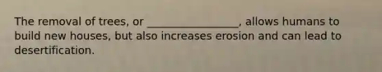 The removal of trees, or _________________, allows humans to build new houses, but also increases erosion and can lead to desertification.