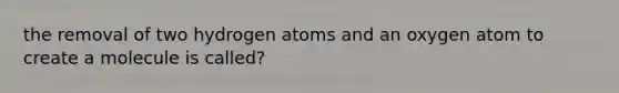 the removal of two hydrogen atoms and an oxygen atom to create a molecule is called?