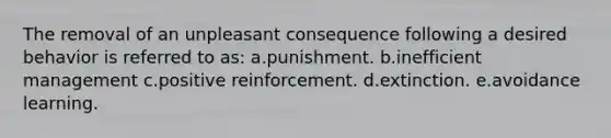 The removal of an unpleasant consequence following a desired behavior is referred to as: a.punishment. b.inefficient management c.positive reinforcement. d.extinction. e.avoidance learning.