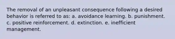 The removal of an unpleasant consequence following a desired behavior is referred to as: a. avoidance learning. b. punishment. c. positive reinforcement. d. extinction. e. inefficient management.