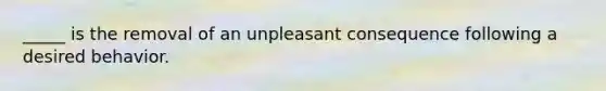 _____ is the removal of an unpleasant consequence following a desired behavior.