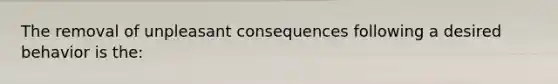 The removal of unpleasant consequences following a desired behavior is the: