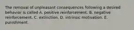 The removal of unpleasant consequences following a desired behavior is called A. positive reinforcement. B. negative reinforcement. C. extinction. D. intrinsic motivation. E. punishment.