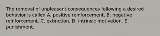 The removal of unpleasant consequences following a desired behavior is called A. positive reinforcement. B. negative reinforcement. C. extinction. D. intrinsic motivation. E. punishment.