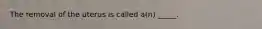 The removal of the uterus is called a(n) _____.