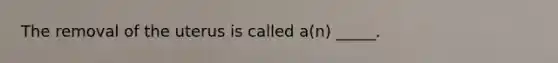 The removal of the uterus is called a(n) _____.