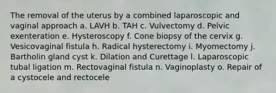 The removal of the uterus by a combined laparoscopic and vaginal approach a. LAVH b. TAH c. Vulvectomy d. Pelvic exenteration e. Hysteroscopy f. Cone biopsy of the cervix g. Vesicovaginal fistula h. Radical hysterectomy i. Myomectomy j. Bartholin gland cyst k. Dilation and Curettage l. Laparoscopic tubal ligation m. Rectovaginal fistula n. Vaginoplasty o. Repair of a cystocele and rectocele