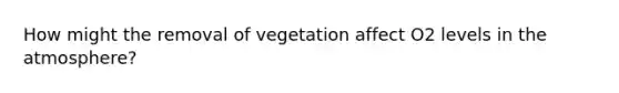 How might the removal of vegetation affect O2 levels in the atmosphere?