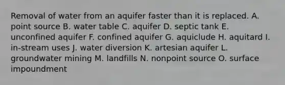 Removal of water from an aquifer faster than it is replaced. A. point source B. water table C. aquifer D. septic tank E. unconfined aquifer F. confined aquifer G. aquiclude H. aquitard I. in-stream uses J. water diversion K. artesian aquifer L. groundwater mining M. landfills N. nonpoint source O. surface impoundment