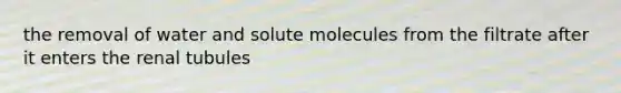 the removal of water and solute molecules from the filtrate after it enters the renal tubules