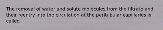 The removal of water and solute molecules from the filtrate and their reentry into the circulation at the peritubular capillaries is called