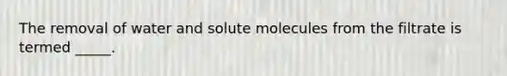 The removal of water and solute molecules from the filtrate is termed _____.