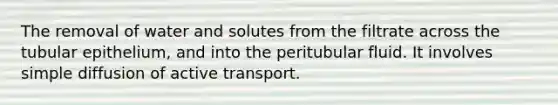 The removal of water and solutes from the filtrate across the tubular epithelium, and into the peritubular fluid. It involves simple diffusion of active transport.