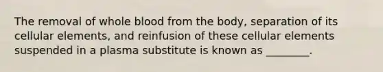 The removal of whole blood from the body, separation of its cellular elements, and reinfusion of these cellular elements suspended in a plasma substitute is known as ________.