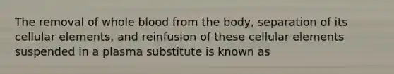 The removal of whole blood from the body, separation of its cellular elements, and reinfusion of these cellular elements suspended in a plasma substitute is known as