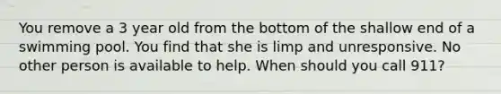 You remove a 3 year old from the bottom of the shallow end of a swimming pool. You find that she is limp and unresponsive. No other person is available to help. When should you call 911?