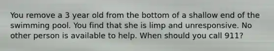 You remove a 3 year old from the bottom of a shallow end of the swimming pool. You find that she is limp and unresponsive. No other person is available to help. When should you call 911?