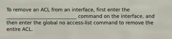 To remove an ACL from an interface, first enter the _____________________________ command on the interface, and then enter the global no access-list command to remove the entire ACL.