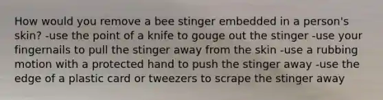 How would you remove a bee stinger embedded in a person's skin? -use the point of a knife to gouge out the stinger -use your fingernails to pull the stinger away from the skin -use a rubbing motion with a protected hand to push the stinger away -use the edge of a plastic card or tweezers to scrape the stinger away