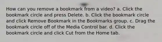 How can you remove a bookmark from a video? a. Click the bookmark circle and press Delete. b. Click the bookmark circle and click Remove Bookmark in the Bookmarks group. c. Drag the bookmark circle off of the Media Control bar. d. Click the bookmark circle and click Cut from the Home tab.