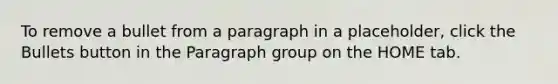 To remove a bullet from a paragraph in a placeholder, click the Bullets button in the Paragraph group on the HOME tab.