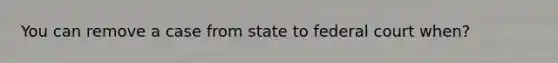 You can remove a case from state to federal court when?