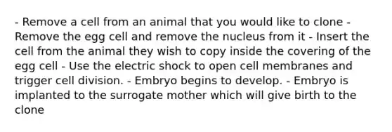 - Remove a cell from an animal that you would like to clone - Remove the egg cell and remove the nucleus from it - Insert the cell from the animal they wish to copy inside the covering of the egg cell - Use the electric shock to open cell membranes and trigger cell division. - Embryo begins to develop. - Embryo is implanted to the surrogate mother which will give birth to the clone