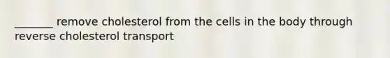 _______ remove cholesterol from the cells in the body through reverse cholesterol transport