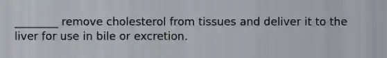 ________ remove cholesterol from tissues and deliver it to the liver for use in bile or excretion.