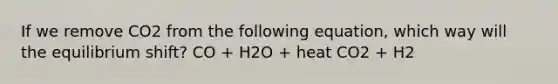 If we remove CO2 from the following equation, which way will the equilibrium shift? CO + H2O + heat CO2 + H2