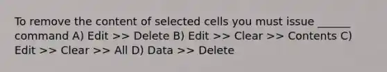 To remove the content of selected cells you must issue ______ command A) Edit >> Delete B) Edit >> Clear >> Contents C) Edit >> Clear >> All D) Data >> Delete