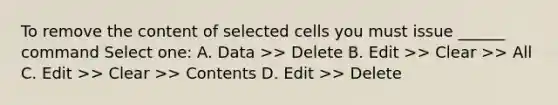 To remove the content of selected cells you must issue ______ command Select one: A. Data >> Delete B. Edit >> Clear >> All C. Edit >> Clear >> Contents D. Edit >> Delete