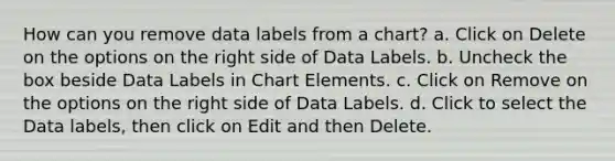 How can you remove data labels from a chart? a. Click on Delete on the options on the right side of Data Labels. b. Uncheck the box beside Data Labels in Chart Elements. c. Click on Remove on the options on the right side of Data Labels. d. Click to select the Data labels, then click on Edit and then Delete.