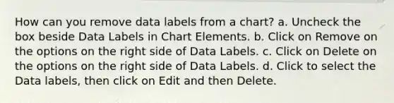 How can you remove data labels from a chart? a. Uncheck the box beside Data Labels in Chart Elements. b. Click on Remove on the options on the right side of Data Labels. c. Click on Delete on the options on the right side of Data Labels. d. Click to select the Data labels, then click on Edit and then Delete.