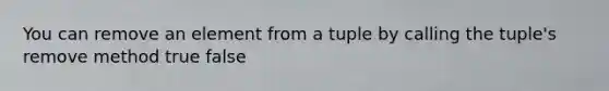 You can remove an element from a tuple by calling the tuple's remove method true false