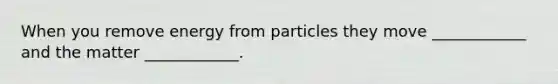 When you remove energy from particles they move ____________ and the matter ____________.