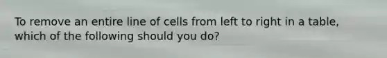 To remove an entire line of cells from left to right in a table, which of the following should you do?