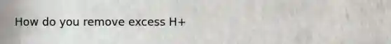 How do you remove excess H+