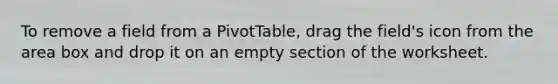 To remove a field from a PivotTable, drag the field's icon from the area box and drop it on an empty section of the worksheet.