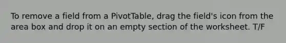 To remove a field from a PivotTable, drag the field's icon from the area box and drop it on an empty section of the worksheet. T/F