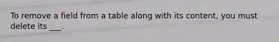 To remove a field from a table along with its content, you must delete its ___.
