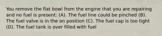 You remove the flat bowl from the engine that you are repairing and no fuel is present: (A). The fuel line could be pinched (B). The fuel valve is in the on position (C). The fuel cap is too tight (D). The fuel tank is over filled with fuel