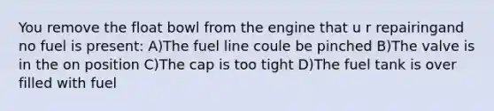 You remove the float bowl from the engine that u r repairingand no fuel is present: A)The fuel line coule be pinched B)The valve is in the on position C)The cap is too tight D)The fuel tank is over filled with fuel