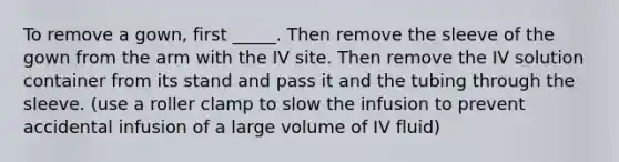 To remove a gown, first _____. Then remove the sleeve of the gown from the arm with the IV site. Then remove the IV solution container from its stand and pass it and the tubing through the sleeve. (use a roller clamp to slow the infusion to prevent accidental infusion of a large volume of IV fluid)