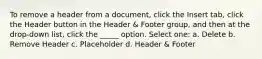 To remove a header from a document, click the Insert tab, click the Header button in the Header & Footer group, and then at the drop-down list, click the _____ option. Select one: a. Delete b. Remove Header c. Placeholder d. Header & Footer