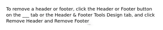 To remove a header or footer, click the Header or Footer button on the ___ tab or the Header & Footer Tools Design tab, and click Remove Header and Remove Footer