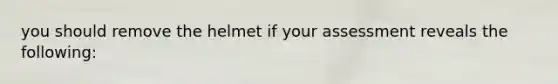 you should remove the helmet if your assessment reveals the following: